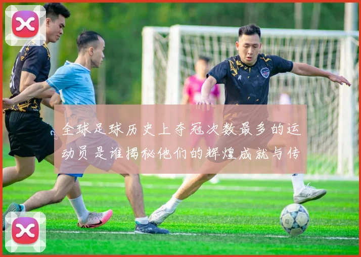 全球足球历史上夺冠次数最多的运动员是谁揭秘他们的辉煌成就与传奇故事