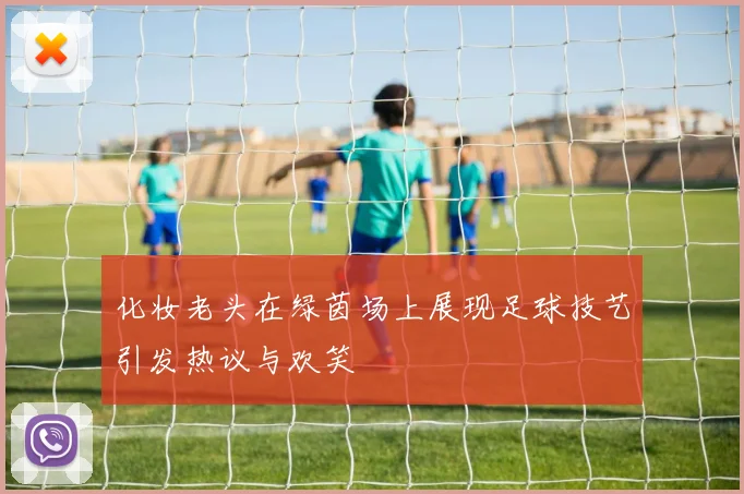 化妆老头在绿茵场上展现足球技艺引发热议与欢笑