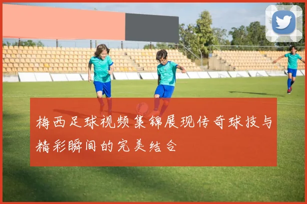 梅西足球视频集锦展现传奇球技与精彩瞬间的完美结合