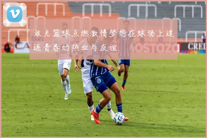 放光篮球点燃激情梦想在球场上追逐青春的热血与友谊