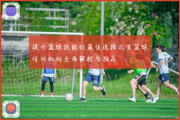 提升篮球技能的最佳选择北京篮球培训机构全面解析与推荐