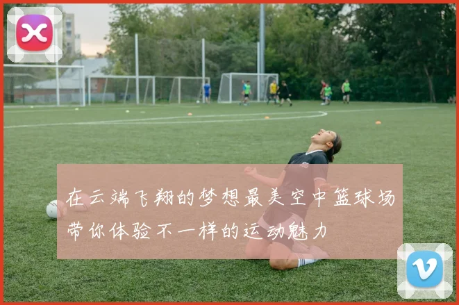 在云端飞翔的梦想最美空中篮球场带你体验不一样的运动魅力